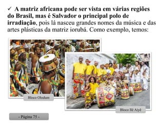  A matriz africana pode ser vista em várias regiões
do Brasil, mas é Salvador o principal polo de
irradiação, pois lá nasceu grandes nomes da música e das
artes plásticas da matriz iorubá. Como exemplo, temos:
Bloco Olodum
Bloco Ilê Aiyê
- Página 75 -
 