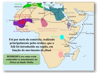 666666-
Foi por meio do comércio, realizado
principalmente pelos árabes, que o
Islã foi introduzido na região, em
função do movimento do jihad.
BERBERES era como eram
conhecidos os muçulmanos na
África na Idade Média.
 