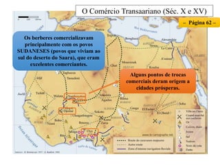O Comércio Transaariano (Séc. X e XV)
Os berberes comercializavam
principalmente com os povos
SUDANESES (povos que viviam ao
sul do deserto do Saara), que eram
excelentes comerciantes.
– Página 62 –
Alguns pontos de trocas
comerciais deram origem a
cidades prósperas.
 