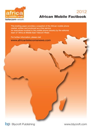 2012
                                   African Mobile Factbook

This briefing paper provides a snapshot of the African mobile phone
market, written and produced as a free service
for executives involved in the mobile phone industry by the editorial
team of ‘Africa & Middle East Telecom Week’.

For further information, please visit
www.africantelecomsnews.com




 Blycroft Publishing                                           www.blycroft.com
 