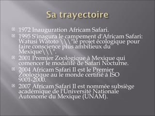1972 Inauguration Africam Safari.  1995 S'inagura le campement d'Africam Safari: Watusi Watoto \\\"le projet écologique pour faire conscience plus ambitieux du Mexique\\\".  2001 Premier Zoologique à Mexique qui comencer le modalité de Safari Nocturne.  2004 Africam Safari Il est le Premier Zoologique au le monde certifié á ISO 9001-2000.  2007 Africam Safari Il est nommée subsiège académique de l'Université Nationale Autonome du Mexique (UNAM).  