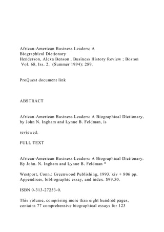 African-American Business Leaders: A
Biographical Dictionary
Henderson, Alexa Benson . Business History Review ; Boston
Vol. 68, Iss. 2, (Summer 1994): 289.
ProQuest document link
ABSTRACT
African-American Business Leaders: A Biographical Dictionary,
by John N. Ingham and Lynne B. Feldman, is
reviewed.
FULL TEXT
African-American Business Leaders: A Biographical Dictionary.
By John. N. Ingham and Lynne B. Feldman *
Westport, Conn.: Greenwood Publishing, 1993. xiv + 806 pp.
Appendixes, bibliographic essay, and index. $99.50.
ISBN 0-313-27253-0.
This volume, comprising more than eight hundred pages,
contains 77 comprehensive biographical essays for 123
 