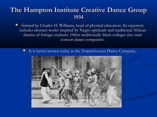 The Hampton Institute Creative Dance GroupThe Hampton Institute Creative Dance Group
19341934
 formed by Charles H. Williams, head of physical education. Its repertoryformed by Charles H. Williams, head of physical education. Its repertory
includes abstract works inspired by Negro spirituals and traditional Africanincludes abstract works inspired by Negro spirituals and traditional African
dances of foreign students. Other traditionally black colleges also startdances of foreign students. Other traditionally black colleges also start
concert dance companies.concert dance companies.
 It is better known today as the Terpsichorean Dance Company.It is better known today as the Terpsichorean Dance Company.
 