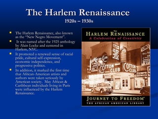 The Harlem RenaissanceThe Harlem Renaissance
1920s – 1930s1920s – 1930s
 The Harlem Renaissance, also knownThe Harlem Renaissance, also known
as the “New Negro Movement”.as the “New Negro Movement”.
 It was named after the 1925 anthologyIt was named after the 1925 anthology
by Alain Locke and centered inby Alain Locke and centered in
Harlem, NYC.Harlem, NYC.
 It promoted a renewed sense of racialIt promoted a renewed sense of racial
pride, cultural self-expression,pride, cultural self-expression,
economic independence, andeconomic independence, and
progressive politics.progressive politics.
 In addition, it marked the first timeIn addition, it marked the first time
that African-American artists andthat African-American artists and
authors were taken seriously byauthors were taken seriously by
American society. May African &American society. May African &
Caribbean individuals living in ParisCaribbean individuals living in Paris
were influenced by the Harlemwere influenced by the Harlem
Renaissance.Renaissance.
 