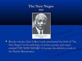 The New NegroThe New Negro
19251925
 Rhodes scholar Alain LeRoy Locke proclaimed the birth of "theRhodes scholar Alain LeRoy Locke proclaimed the birth of "the
New Negro" in his anthology of stories, poems, and essaysNew Negro" in his anthology of stories, poems, and essays
entitled THE NEW NEGRO. It became the definitive work ofentitled THE NEW NEGRO. It became the definitive work of
the Harlem Renaissance.the Harlem Renaissance.
 