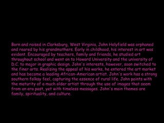 Born and raised in Clarksburg, West Virginia, John Holyfield was orphaned
and reared by his grandmothers. Early in childhood, his interest in art was
evident. Encouraged by teachers, family and friends, he studied art
throughout school and went on to Howard University and the university of
D.C. to major in graphic design. John's interests, however, soon switched to
the finer arts. Realizing the appeal of his works, he entered the art market
and has become a leading African-American artist. John's work has a strong
southern folksy feel, capturing the essence of rural life. John paints with
the maturity of a much older artist through the use of images that seem
from an era past, yet with timeless messages. John's main themes are
family, spirituality, and culture.
 