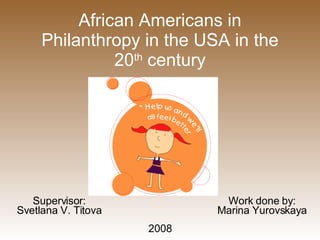 African Americans in Philanthropy in the USA in the 20 th  century Supervisor: Svetlana V. Titova Work done by: Marina Yurovskaya 2008 