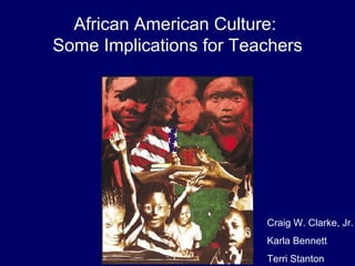African American Culture:  Some Implications for Teachers Craig W. Clarke, Jr. Karla Bennett Terri Stanton 