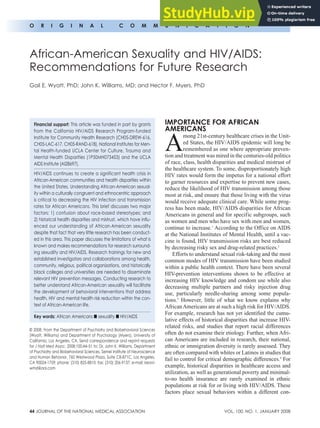44 JOURNAL OF THE NATIONAL MEDICAL ASSOCIATION VOL. 100, NO. 1, JANUARY 2008
o r i g i n a l c o m m u n i c a t i o n
imPortancE For aFrican
amEricanS
A
mong 21st-century healthcare crises in the Unit-
ed States, the HIV/AIDS epidemic will long be
remembered as one where appropriate preven-
tion and treatment was mired in the centuries-old politics
of race, class, health disparities and medical mistrust of
the healthcare system. To some, disproportionately high
HIV rates would form the impetus for a national effort
to garner resources and expertise to prevent new cases,
reduce the likelihood of HIV transmission among those
most at risk, and ensure that those living with the virus
would receive adequate clinical care. While some prog-
ress has been made, HIV/AIDS disparities for African
Americans in general and for specific subgroups, such
as women and men who have sex with men and women,
continue to increase.1
According to the Office on AIDS
at the National Institutes of Mental Health, until a vac-
cine is found, HIV transmission risks are best reduced
by decreasing risky sex and drug-related practices.2
Efforts to understand sexual risk-taking and the most
common modes of HIV transmission have been studied
within a public health context. There have been several
HIV-prevention interventions shown to be effective at
increasing HIV knowledge and condom use while also
decreasing multiple partners and risky injection drug
use, particularly needle-sharing among some popula-
tions.3
However, little of what we know explains why
AfricanAmericans are at such a high risk for HIV/AIDS.
For example, research has not yet identified the cumu-
lative effects of historical disparities that increase HIV-
related risks, and studies that report racial differences
often do not examine their etiology. Further, when Afri-
can Americans are included in research, their national,
ethnic or immigration diversity is rarely assessed. They
are often compared with whites or Latinos in studies that
fail to control for critical demographic differences.4
For
example, historical disparities in healthcare access and
utilization, as well as generational poverty and minimal-
to-no health insurance are rarely examined in ethnic
populations at risk for or living with HIV/AIDS. These
factors place sexual behaviors within a different con-
© 2008. From the Department of Psychiatry and Biobehavioral Sciences
(Wyatt, Williams) and Department of Psychology (Myers), University of
California, Los Angeles, CA. Send correspondence and reprint requests
for J Natl Med Assoc. 2008;100:44–51 to: Dr. John K. Williams, Department
of Psychiatry and Biobehavioral Sciences, Semel Institute of Neuroscience
and Human Behavior, 760 Westwood Plaza, Suite C8-871C, Los Angeles,
CA 90024-1759; phone: (310) 825-8810; fax: (310) 206-9137; e-mail: keoni-
wmd@aol.com
Financial support: This article was funded in part by grants
from the California HIV/AIDS Research Program-funded
Institute for Community Health Research (CH05-DREW-616,
CH05-LAC-617, CH05-RAND-618), National Institutes for Men-
tal Health-funded UCLA Center for Culture, Trauma and
Mental Health Disparities (1P50MH073453) and the UCLA
AIDS Institute (AI28697).
HIV/AIDS continues to create a significant health crisis in
African-American communities and health disparities within
the United States. Understanding African-American sexual-
ity within a culturally congruent and ethnocentric approach
is critical to decreasing the HIV infection and transmission
rates for African Americans. This brief discusses two major
factors: 1) confusion about race-based stereotypes; and
2) historical health disparities and mistrust, which have influ-
enced our understanding of African-American sexuality
despite that fact that very little research has been conduct-
ed in this area. This paper discusses the limitations of what is
known and makes recommendations for research surround-
ing sexuality and HIV/AIDS. Research trainings for new and
established investigators and collaborations among health,
community, religious, political organizations, and historically
black colleges and universities are needed to disseminate
relevant HIV prevention messages. Conducting research to
better understand African-American sexuality will facilitate
the development of behavioral interventions that address
health, HIV and mental health risk reduction within the con-
text of African-American life.
Key words: African Americans n sexuality n HIV/AIDS
African-American Sexuality and HIV/AIDS:
Recommendations for Future Research
Gail E. Wyatt, PhD; John K. Williams, MD; and Hector F. Myers, PhD
 