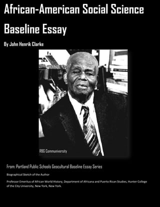 African-American Social Science
Baseline Essay
By John Henrik Clarke
From: Portland Public Schools Geocultural Baseline Essay Series
Biographical Sketch of the Author
Professor Emeritus of African World History, Department of Africana and Puerto Rican Studies, Hunter College
of the City University, New York, New York.
RBG Communiversity
 