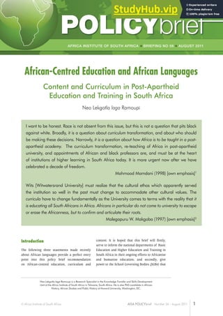 1
© Africa Institute of South Africa AISA POLICYbrief Number 56 – August 2011
AFRICA INSTITUTE OF SOUTH AFRICA BRIEFING NO 56 AUGUST 2011
1
African-Centred Education and African Languages
Content and Curriculum in Post-Apartheid
Education and Training in South Africa
Neo Lekgotla laga Ramoupi
I want to be honest. Race is not absent from this issue, but this is not a question that pits black
against white. Broadly, it is a question about curriculum transformation, and about who should
be making these decisions. Narrowly, it is a question about how Africa is to be taught in a post-
apartheid academy. The curriculum transformation, re-teaching of Africa in post-apartheid
university, and appointments of African and black professors are, and must be at the heart
of institutions of higher learning in South Africa today. It is more urgent now after we have
celebrated a decade of freedom.
Mahmood Mamdani (1998) [own emphasis]1
Wits [Witwatersrand University] must realize that the cultural ethos which apparently served
the institution so well in the past must change to accommodate other cultural values. The
curricula have to change fundamentally as the University comes to terms with the reality that it
is educating all South Africans in Africa. Africans in particular do not come to university to escape
or erase the Africanness, but to confirm and articulate their roots.
Malegapuru W. Makgoba (1997) [own emphasis]2
Neo Lekgotla laga Ramoupi is a Research Specialist in the Knowledge Transfer and Skills Development
Unit at the Africa Institute of South Africa in Tshwane, South Africa. He is also PhD candidate in African
History, African Studies and Public History at Howard University, Washington, DC.
Introduction
The following three statements made recently
about African languages provide a perfect entry
point into this policy brief recommendation
on African-centred education, curriculum and
content. It is hoped that this brief will firstly,
serve to inform the national departments of Basic
Education and Higher Education and Training in
South Africa in their ongoing efforts to Africanise
and humanise education; and secondly, give
power to the School Governing Bodies (SGBs) that
 