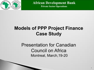 1
Models of PPP Project Finance
Case Study
Presentation for Canadian
Council on Africa
Montreal, March,19-20
African Development Bank
Private Sector Operations
 