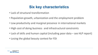 Six key characteristics
• Lack of structural transformation
• Population growth, urbanization and the employment problem
• Low productivity and marginal presence in international markets
• High cost of doing business and infrastructural constraints
• Lack of skills and human capital (including poor data – see HLP report)
• Losing the global beauty contest for FDI
 
