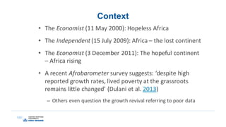 Context
• The Economist (11 May 2000): Hopeless Africa
• The Independent (15 July 2009): Africa – the lost continent
• The Economist (3 December 2011): The hopeful continent
– Africa rising
• A recent Afrobarometer survey suggests: ‘despite high
reported growth rates, lived poverty at the grassroots
remains little changed’ (Dulani et al. 2013)
– Others even question the growth revival referring to poor data
 