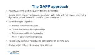 The GAPP approach
• Poverty, growth and inequality tend to be related
• Simple cross-country extrapolations from WDI data will not reveal underlying
dynamics or lack hereof in specific country contexts
• So we brought together:
– Available macroeconomic data
– Comparable household budget surveys
– Demographic and Health Survey data
– A host of other information (prices)
• To critically examine validity and consistency of existing data
• And develop coherent country case stories
 