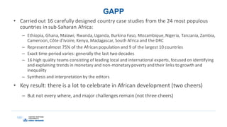 GAPP
• Carried out 16 carefully designed country case studies from the 24 most populous
countries in sub-Saharan Africa:
– Ethiopia, Ghana, Malawi, Rwanda, Uganda, Burkina Faso, Mozambique,Nigeria, Tanzania, Zambia,
Cameroon,Côte d’Ivoire,Kenya, Madagascar, South Africa and the DRC
– Representalmost 75% of the African population and 9 of the largest 10 countries
– Exact time period varies: generally the last two decades
– 16 high quality teams consisting of leading local and international experts, focused on identifying
and explaining trends in monetary and non-monetary poverty and their links to growth and
inequality
– Synthesis and interpretation by the editors
• Key result: there is a lot to celebrate in African development (two cheers)
– But not every where, and major challenges remain (not three cheers)
 