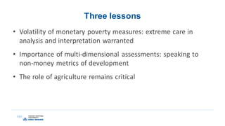 Three lessons
• Volatility of monetary poverty measures: extreme care in
analysis and interpretation warranted
• Importance of multi-dimensional assessments: speaking to
non-money metrics of development
• The role of agriculture remains critical
 