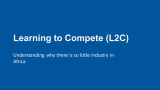 Learning to Compete (L2C)
Understanding why there is so little industry in
Africa
 