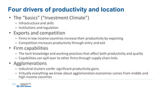 Four drivers of productivity and location
• The “basics” (“Investment Climate”)
– Infrastructureand skills
– Institutions and regulation
• Exports and competition
– Firms in low income countries increase their productivity by exporting
– Competition increases productivity through entry and exit
• Firm capabilities
– The tacit knowledge and working practices that affect both productivity and quality
– Capabilities can spill over to other firms through supply chain links
• Agglomerations
– Industrial clusters confer significant productivity gains
– Virtually everything we know about agglomeration economies comes from middle and
high income countries
 