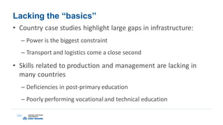 Lacking the “basics”
• Country case studies highlight large gaps in infrastructure:
– Power is the biggest constraint
– Transport and logistics come a close second
• Skills related to production and management are lacking in
many countries
– Deficiencies in post-primary education
– Poorly performing vocational and technical education
 