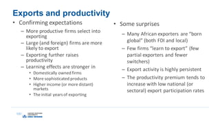 Exports and productivity
• Confirming expectations
– More productive firms select into
exporting
– Large (and foreign) firms are more
likely to export
– Exporting further raises
productivity
– Learning effects are stronger in
• Domestically owned firms
• More sophisticated products
• Higher income (or more distant)
markets
• The initial yearsof exporting
• Some surprises
– Many African exporters are “born
global” (both FDI and local)
– Few firms “learn to export” (few
partial exporters and fewer
switchers)
– Export activity is highly persistent
– The productivity premium tends to
increase with low national (or
sectoral) export participation rates
 