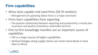 Firm capabilities
• Africa lacks capable mid sized firms (50-70 workers)
– Management of a growing labour force is a major constraint
• Firms learn capabilities from exporting
– The positive relationship between exporting and productivity is mainly due
to process and quality innovations undertaken by firms
• Firm to firm knowledge transfers are an important source of
capabilities
– FDI is a major source of higher capabilities
– Vertical linkages along supply chains are much more dense in Asia
than in Africa
 