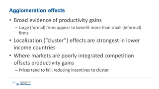Agglomeration effects
• Broad evidence of productivity gains
– Large (formal) firms appear to benefit more than small (informal)
firms
• Localization (“cluster”) effects are strongest in lower
income countries
• Where markets are poorly integrated competition
offsets productivity gains
– Prices tend to fall, reducing incentives to cluster
 