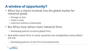A window of opportunity?
• Africa has a chance to break into the global market for
industrial goods
– Changes in Asia
– Trade in tasks
– Industries without smokestacks
• But Africa must attract more industrial firms
– Developing policies to attract global firms
• And while some firms in some countries are competitive many others
are not
– Developing policies to raise firm-level productivity
 