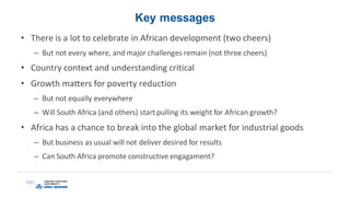 Key messages
• There is a lot to celebrate in African development (two cheers)
– But not every where, and major challenges remain (not three cheers)
• Country context and understanding critical
• Growth matters for poverty reduction
– But not equally everywhere
– Will South Africa (and others) start pulling its weight for African growth?
• Africa has a chance to break into the global market for industrial goods
– But business as usual will not deliver desired for results
– Can South Africa promote constructive engagament?
 