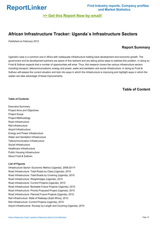 Find Industry reports, Company profiles
ReportLinker                                                                               and Market Statistics
                                                >> Get this Report Now by email!



African Infrastructure Tracker: Uganda`s Infrastructure Sectors
Published on February 2012

                                                                                                             Report Summary

Uganda's case is a common one in Africa with inadequate infrastructure holding back development and economic growth. The
government and its development partners are aware of this restraint and are taking active steps to address this problem. In doing so
Frost & Sullivan expects that a number of opportunities will arise. Thus, this research covers the various infrastructure sectors
including transport, telecommunications, energy and power, water and sanitation and social infrastructure. In doing so Frost &
Sullivan will assess the current situation and look into ways in which the infrastructure is improving and highlight ways in which the
reader can take advantage of these improvements.




                                                                                                              Table of Content

Table of Contents


Executive Summary
Project Aims and Objectives
Project Scope
Project Methodology
Road Infrastructure
Rail Infrastructure
Airport Infrastructure
Energy and Power Infrastructure
Water and Sanitation Infrastructure
Telecommunication Infrastructure
Social Infrastructure
Healthcare Infrastructure
Public Housing Infrastructure
About Frost & Sullivan


List of Figures
Infrastructure Sector: Economic Metrics (Uganda), 2008-2011f
Road Infrastructure: Total Roads by Class (Uganda), 2010
Road Infrastructure: Total Roads by Covering (Uganda), 2010
Road Infrastructure: Weighbridges (Uganda), 2010
Road Infrastructure: Current Projects (Uganda), 2010
Road Infrastructure: Bankable Future Projects (Uganda), 2010
Road Infrastructure: Priority Proposed Project (Uganda), 2010
Road Infrastructure: Planned Future Projects (Uganda), 2010
Rail Infrastructure: State of Railways (East Africa), 2010
Rail Infrastructure: Current Projects (Uganda), 2010
Airport Infrastructure: Runway by Length and Covering (Uganda), 2010



African Infrastructure Tracker: Uganda`s Infrastructure Sectors (From Slideshare)                                                Page 1/5
 
