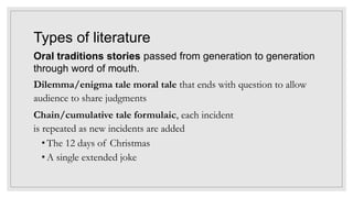 Types of literature
Oral traditions stories passed from generation to generation
through word of mouth.
Dilemma/enigma tale moral tale that ends with question to allow
audience to share judgments
Chain/cumulative tale formulaic, each incident
is repeated as new incidents are added
• The 12 days of Christmas
• A single extended joke
 