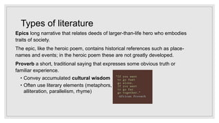 Types of literature
Epics long narrative that relates deeds of larger-than-life hero who embodies
traits of society.
The epic, like the heroic poem, contains historical references such as place-
names and events; in the heroic poem these are not greatly developed.
Proverb a short, traditional saying that expresses some obvious truth or
familiar experience.
• Convey accumulated cultural wisdom
• Often use literary elements (metaphors,
alliteration, parallelism, rhyme)
 