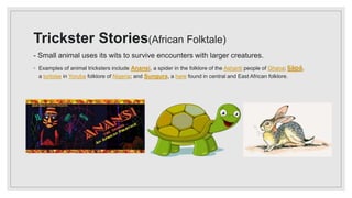 Trickster Stories(African Folktale)
- Small animal uses its wits to survive encounters with larger creatures.
◦ Examples of animal tricksters include Anansi, a spider in the folklore of the Ashanti people of Ghana; Ijàpá,
a tortoise in Yoruba folklore of Nigeria; and Sungura, a hare found in central and East African folklore.
 
