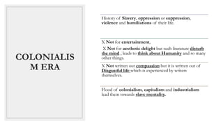 COLONIALIS
M ERA
History of Slavery, oppression or suppression,
violence and humiliations of their life.
X Not for entertainment,
X Not for aesthetic delight but such literature disturb
the mind , leads to think about Humanity and so many
other things.
X Not written out compassion but it is written out of
Disgustful life which is experienced by writers
themselves.
Flood of colonialism, capitalism and industrialism
lead them towards slave mentality.
 