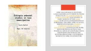 AFRICANSEXPOSEDTOWESTERN
LANGUAGESBEGANTOWRITEINTHOSE
TONGUES.IN1911, JOSEPHEPHRAIM
CASELYHAYFORD(ALSOKNOWNAS
EKRA-AGIMAN)OFTHEGOLD
COAST(NOWGHANA)PUBLISHEDWHAT
ISPROBABLY THEFIRSTAFRICANNOVEL
WRITTENINENGLISH,ETHIOPIA
UNBOUND:STUDIESINRACE
EMANCIPATION.ALTHOUGHTHEWORK
MOVESBETWEENFICTIONAND
POLITICALADVOCACY,ITSPUBLICATION
ANDPOSITIVEREVIEWSINTHE
WESTERNPRESSMARKAWATERSHED
MOMENTINAFRICANLITERATURE.
 