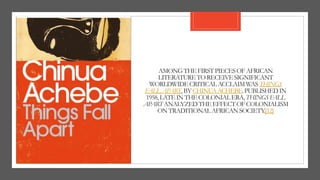 AMONGTHEFIRSTPIECESOFAFRICAN
LITERATURETORECEIVESIGNIFICANT
WORLDWIDECRITICALACCLAIMWAS THINGS
FALLAPART,BYCHINUAACHEBE.PUBLISHEDIN
1958,LATEINTHECOLONIALERA,THINGSFALL
APARTANALYZEDTHEEFFECTOF COLONIALISM
ONTRADITIONALAFRICANSOCIETY.[12]
 