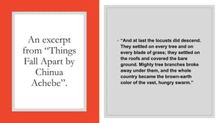 An excerpt
from “Things
Fall Apart by
Chinua
Achebe”.
◦ “And at last the locusts did descend.
They settled on every tree and on
every blade of grass; they settled on
the roofs and covered the bare
ground. Mighty tree branches broke
away under them, and the whole
country became the brown-earth
color of the vast, hungry swarm.”
 