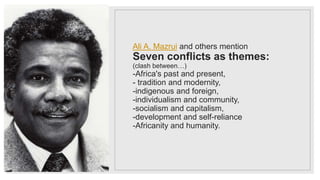 Ali A. Mazrui and others mention
Seven conflicts as themes:
(clash between…)
-Africa's past and present,
- tradition and modernity,
-indigenous and foreign,
-individualism and community,
-socialism and capitalism,
-development and self-reliance
-Africanity and humanity.
 