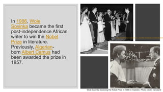 In 1986, Wole
Soyinka became the first
post-independence African
writer to win the Nobel
Prize in literature.
Previously, Algerian-
born Albert Camus had
been awarded the prize in
1957.
Wole Soyinka receiving the Nobel Prize in 1986 in Sweden. Photo credit: nairaland
The Nobel Prize in Literature | Swedish Academy (svenskaakademi
 