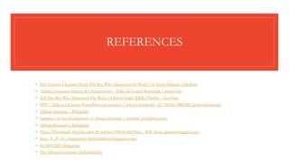 REFERENCES
◦ Five Lessons I Learned From The Boy Who Harnessed the Wind | by Emily Deneen | Medium
◦ African Literature: History & Characteristics - Video & Lesson Transcript | Study.com
◦ (63) The Boy Who Harnessed The Wind | Offical Trailer [HD] | Netflix – YouTube
◦ PPT – African Literature PowerPoint presentation | free to download - id: 72d1de-OWQ3N (powershow.com)
◦ African literature – Wikipedia
◦ summary on the development of african literature | shastine (wordpress.com)
◦ African literature | Infoplease
◦ Video/Throwback: Soyinka, now 86 and his 1986 Nobel Prize - P.M. News (pmnewsnigeria.com)
◦ Sem - 4 , P- 14 , Assignment (khushalidave8.blogspot.com)
◦ th (160×240) (bing.com)
◦ The African Literature (slideshare.net)
 