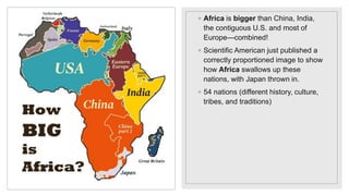 ◦ Africa is bigger than China, India,
the contiguous U.S. and most of
Europe—combined!
◦ Scientific American just published a
correctly proportioned image to show
how Africa swallows up these
nations, with Japan thrown in.
◦ 54 nations (different history, culture,
tribes, and traditions)
 