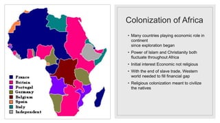 Colonization of Africa
• Many countries playing economic role in
continent
since exploration began
• Power of Islam and Christianity both
fluctuate throughout Africa
• Initial interest Economic not religious
• With the end of slave trade, Western
world needed to fill financial gap
• Religious colonization meant to civilize
the natives
 