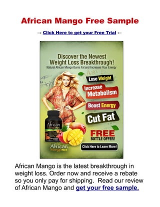 African Mango Free Trial Offer
       → Click Here to get your Free Trial ←




African Mango is the latest breakthrough in
weight loss. Order now and receive a rebate
so you only pay for shipping. Read our review
of African Mango and get your free trial.
 