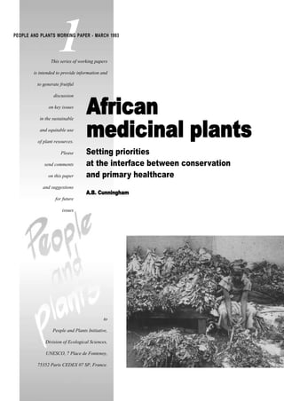 to
People and Plants Initiative,
Division of Ecological Sciences,
UNESCO, 7 Place de Fontenoy,
75352 Paris CEDEX 07 SP, France.
This series of working papers
is intended to provide information and
to generate fruitful
discussion
on key issues
in the sustainable
and equitable use
of plant resources.
Please
send comments
on this paper
and suggestions
for future
issues
1PEOPLE AND PLANTS WORKING PAPER - MARCH 1993
AAffrriiccaann
mmeeddiicciinnaall ppllaannttss
Setting priorities
at the interface between conservation
and primary healthcare
AA..BB.. CCuunnnniinngghhaamm
 