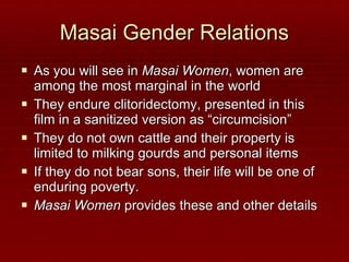 Masai Gender Relations As you will see in  Masai Women , women are among the most marginal in the world They endure clitoridectomy, presented in this film in a sanitized version as “circumcision” They do not own cattle and their property is limited to milking gourds and personal items If they do not bear sons, their life will be one of enduring poverty.  Masai Women  provides these and other details 