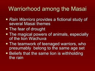 Warriorhood among the Masai Rain Warriors  provides a fictional study of several Masai themes The fear of drought The magical powers of animals, especially of the lion Wachuva The teamwork of teenaged warriors, who presumably  belong to the same age set Beliefs that the same lion is withholding the rain 