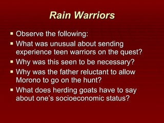 Rain Warriors Observe the following: What was unusual about sending experience teen warriors on the quest? Why was this seen to be necessary? Why was the father reluctant to allow Morono to go on the hunt? What does herding goats have to say about one’s socioeconomic status? 