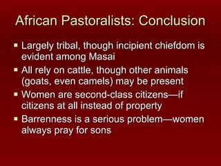 African Pastoralists: Conclusion Largely tribal, though incipient chiefdom is evident among Masai All rely on cattle, though other animals (goats, even camels) may be present Women are second-class citizens—if citizens at all instead of property Barrenness is a serious problem—women always pray for sons 
