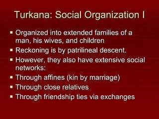 Turkana: Social Organization I Organized into extended families of a man, his wives, and children Reckoning is by patrilineal descent. However, they also have extensive social networks: Through affines (kin by marriage) Through close relatives Through friendship ties via exchanges 