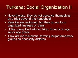 Turkana: Social Organization II Nevertheless, they do not perceive themselves as a tribe beyond the household Male kin are reckoned, but they do not form organized lineages or clans Unlike many East African tribe, there is no age set or age grade They are individualistic, forming larger temporary groups as necessity dictates 